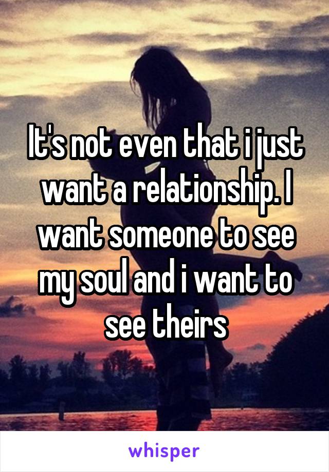 It's not even that i just want a relationship. I want someone to see my soul and i want to see theirs