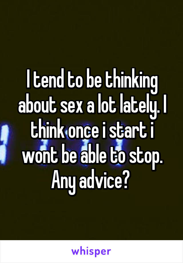 I tend to be thinking about sex a lot lately. I think once i start i wont be able to stop. Any advice? 