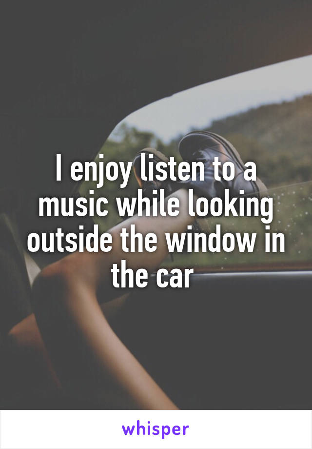 I enjoy listen to a music while looking outside the window in the car 