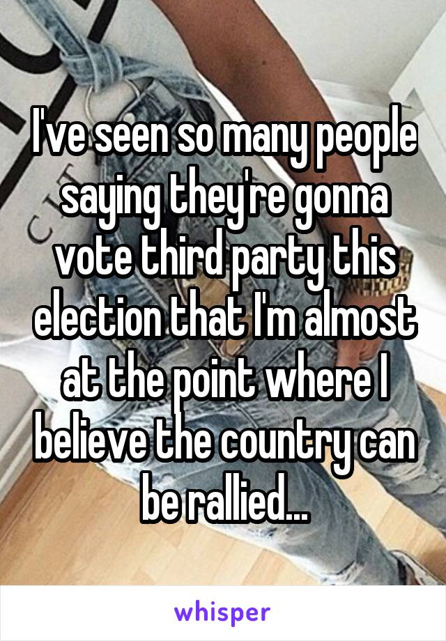 I've seen so many people saying they're gonna vote third party this election that I'm almost at the point where I believe the country can be rallied...