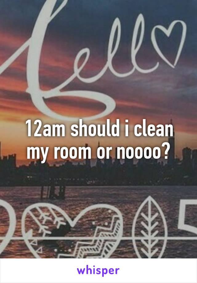 12am should i clean my room or noooo?