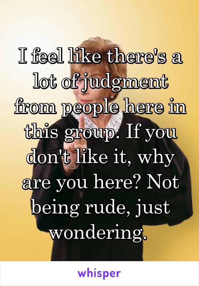 I feel like there's a lot of judgment from people here in this group. If you don't like it, why are you here? Not being rude, just wondering. 