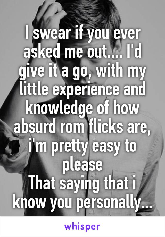 I swear if you ever asked me out.... I'd give it a go, with my little experience and knowledge of how absurd rom flicks are, i'm pretty easy to please
That saying that i know you personally...