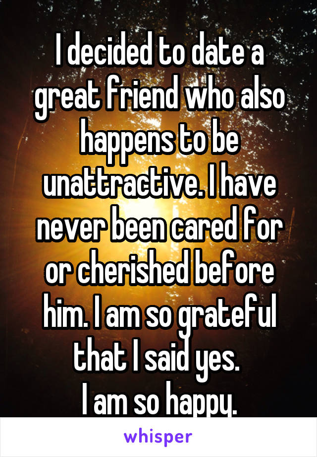 I decided to date a great friend who also happens to be unattractive. I have never been cared for or cherished before him. I am so grateful that I said yes. 
I am so happy.