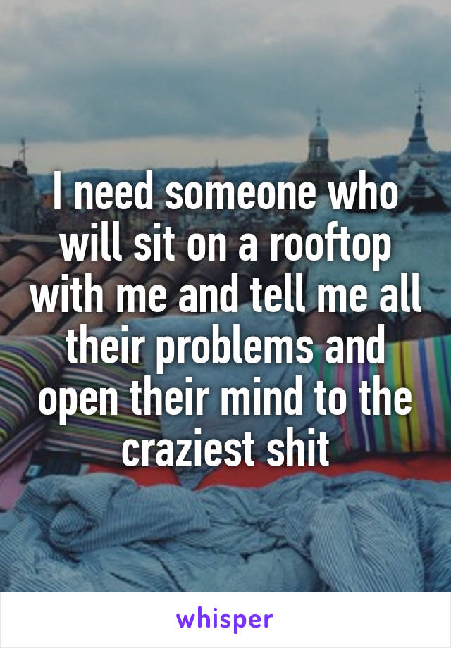 I need someone who will sit on a rooftop with me and tell me all their problems and open their mind to the craziest shit