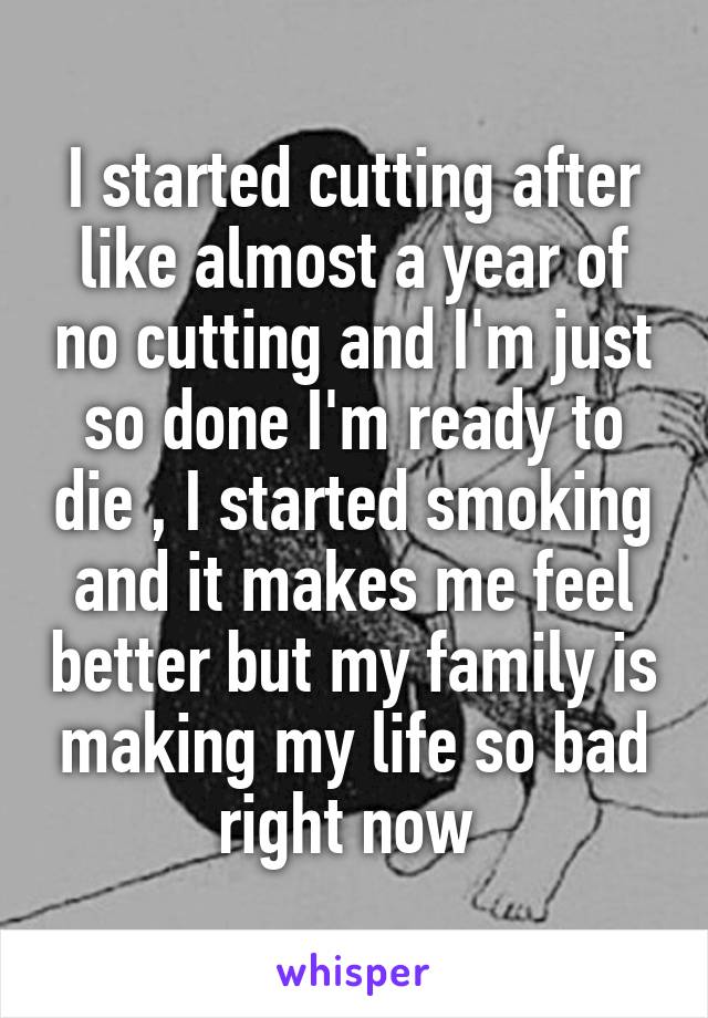 I started cutting after like almost a year of no cutting and I'm just so done I'm ready to die , I started smoking and it makes me feel better but my family is making my life so bad right now 