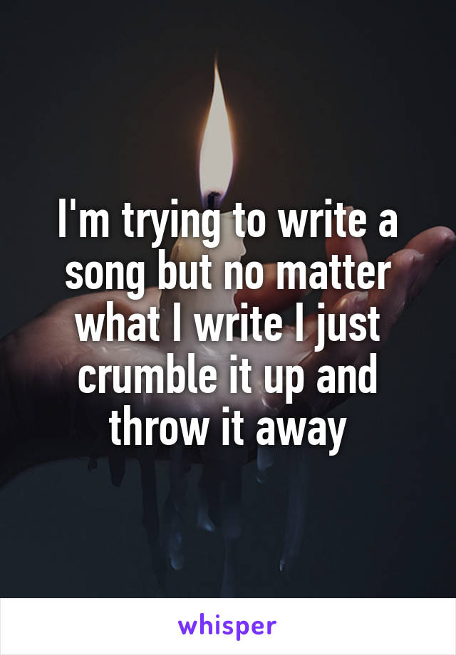 I'm trying to write a song but no matter what I write I just crumble it up and throw it away