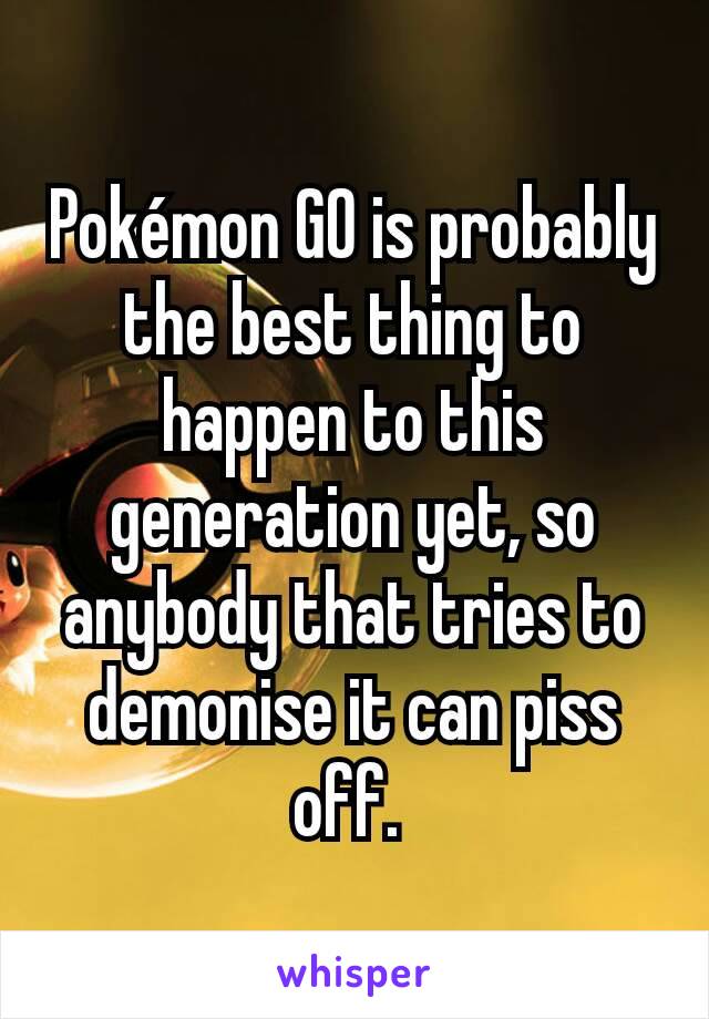 Pokémon GO is probably the best thing to happen to this generation yet, so anybody that tries to demonise it can piss off. 