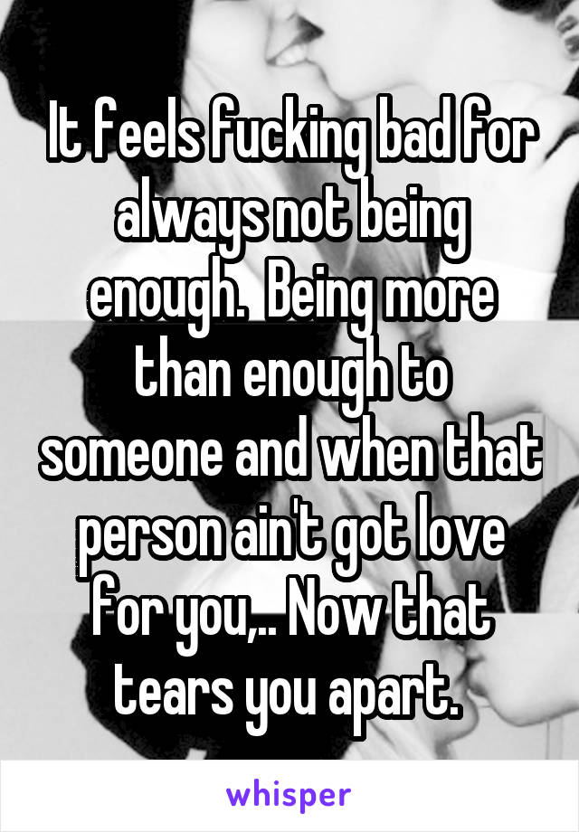 It feels fucking bad for always not being enough.  Being more than enough to someone and when that person ain't got love for you,.. Now that tears you apart. 