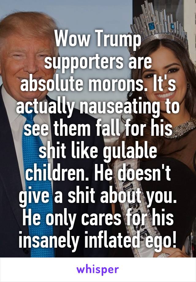 Wow Trump supporters are absolute morons. It's actually nauseating to see them fall for his shit like gulable children. He doesn't give a shit about you. He only cares for his insanely inflated ego!