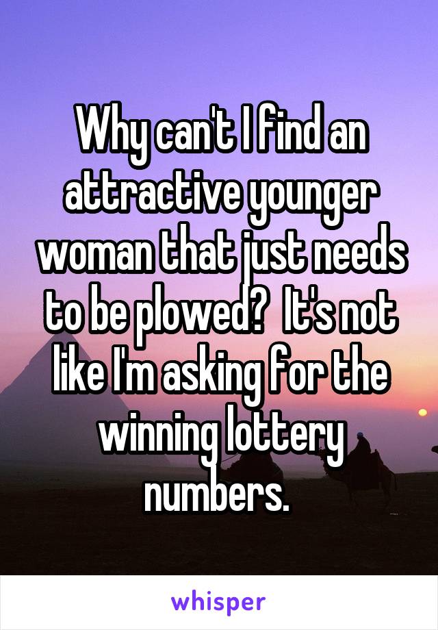 Why can't I find an attractive younger woman that just needs to be plowed?  It's not like I'm asking for the winning lottery numbers. 