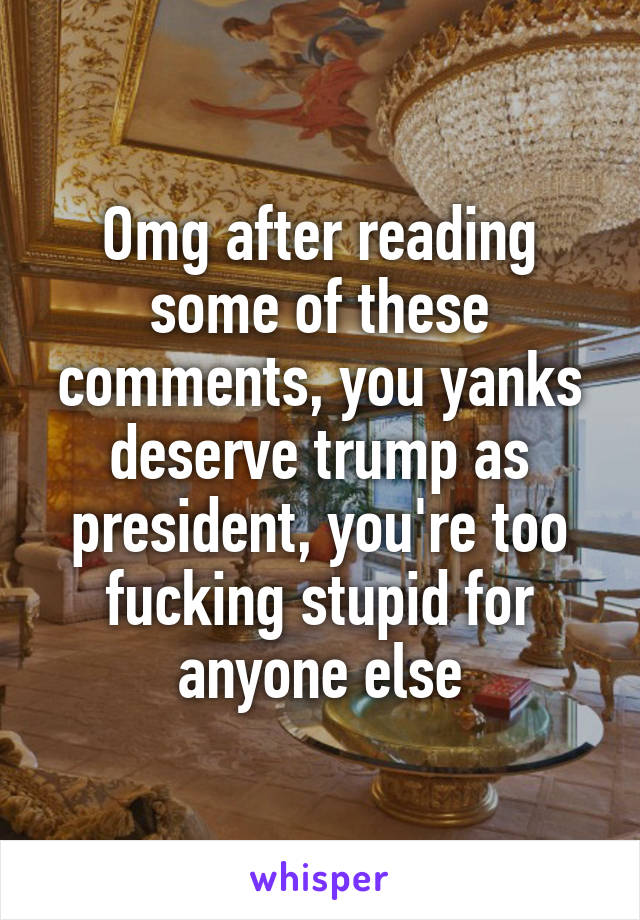 Omg after reading some of these comments, you yanks deserve trump as president, you're too fucking stupid for anyone else