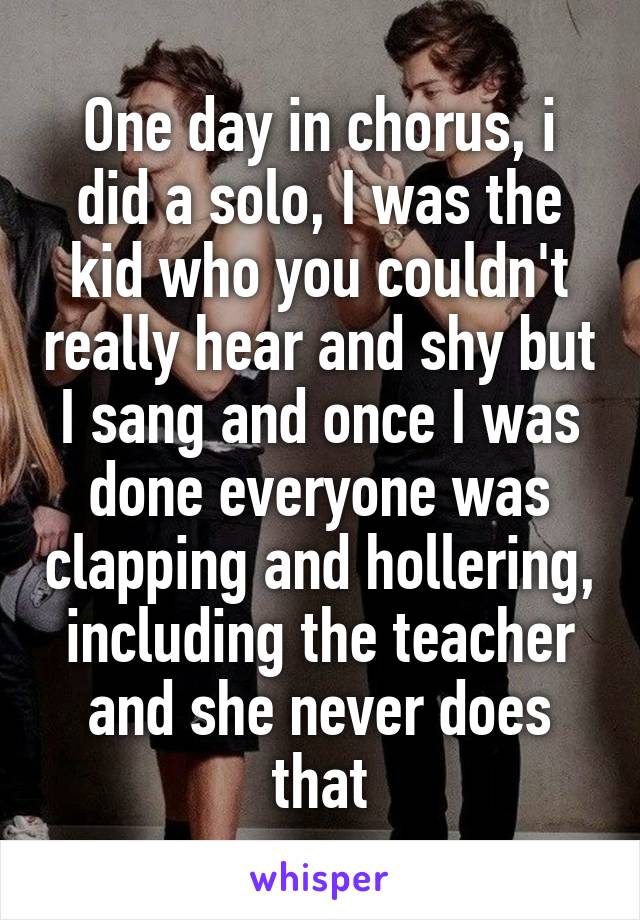 One day in chorus, i did a solo, I was the kid who you couldn't really hear and shy but I sang and once I was done everyone was clapping and hollering, including the teacher and she never does that