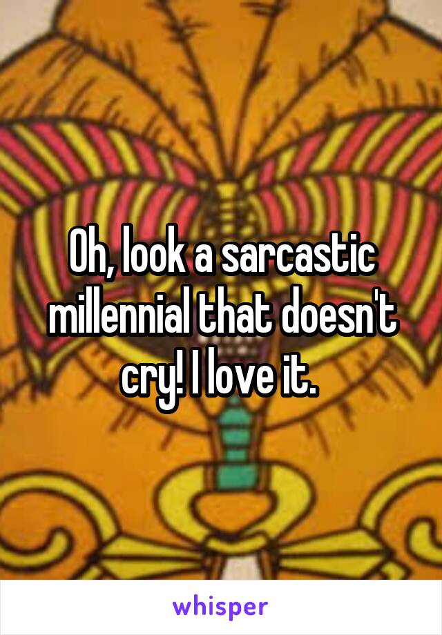 Oh, look a sarcastic millennial that doesn't cry! I love it. 