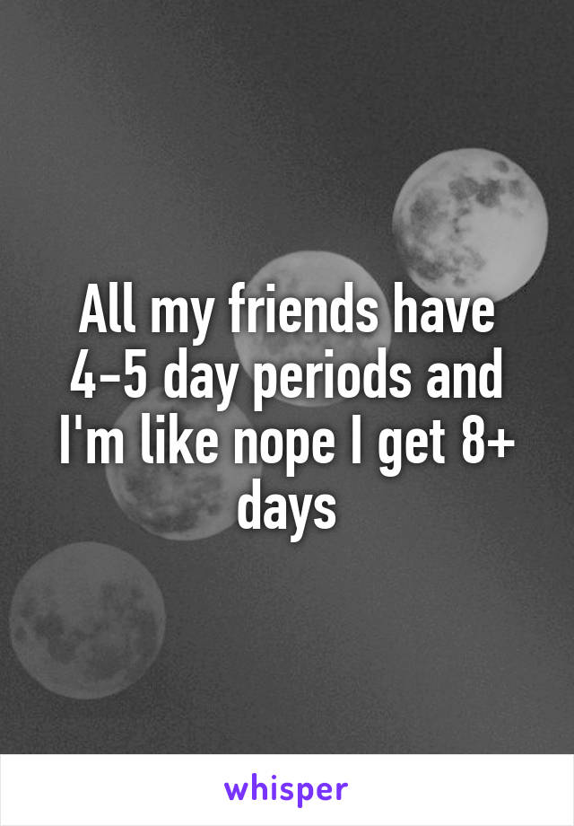 All my friends have 4-5 day periods and I'm like nope I get 8+ days