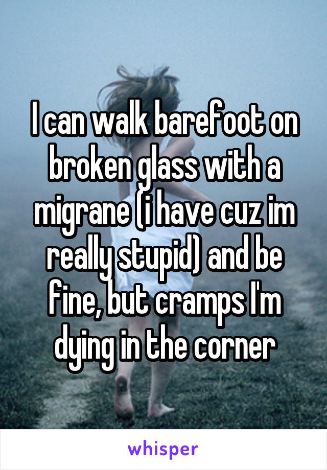 I can walk barefoot on broken glass with a migrane (i have cuz im really stupid) and be fine, but cramps I'm dying in the corner