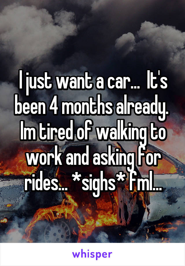 I just want a car...  It's been 4 months already.  Im tired of walking to work and asking for rides... *sighs* fml...