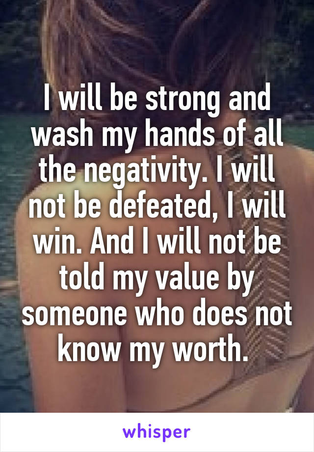 I will be strong and wash my hands of all the negativity. I will not be defeated, I will win. And I will not be told my value by someone who does not know my worth. 