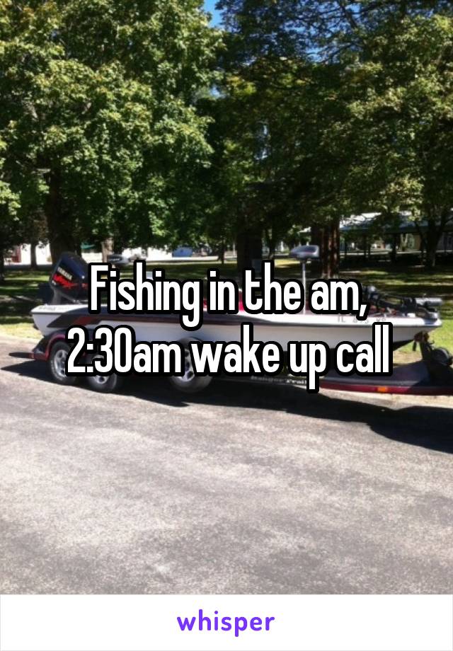 Fishing in the am, 2:30am wake up call