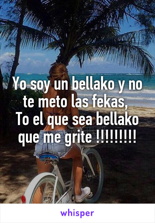 Yo soy un bellako y no te meto las fekas, 
To el que sea bellako que me grite !!!!!!!!!