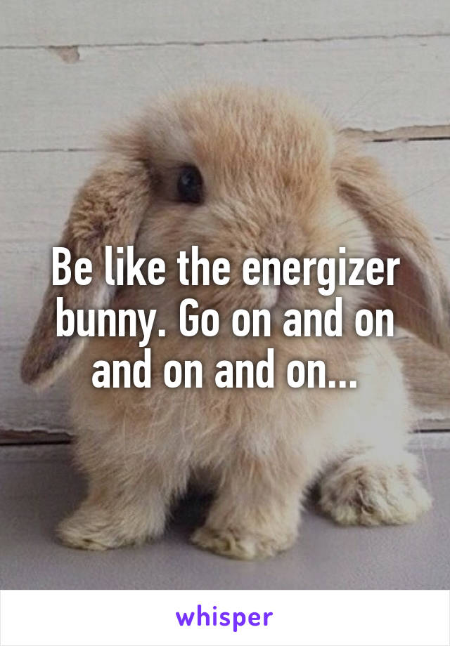 Be like the energizer bunny. Go on and on and on and on...