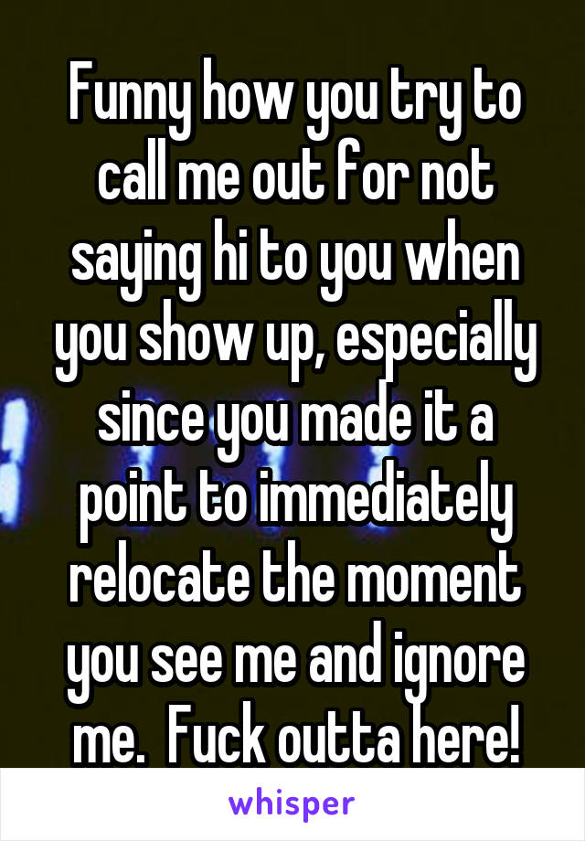 Funny how you try to call me out for not saying hi to you when you show up, especially since you made it a point to immediately relocate the moment you see me and ignore me.  Fuck outta here!