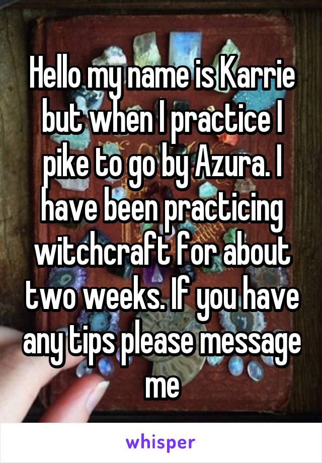 Hello my name is Karrie but when I practice I pike to go by Azura. I have been practicing witchcraft for about two weeks. If you have any tips please message me