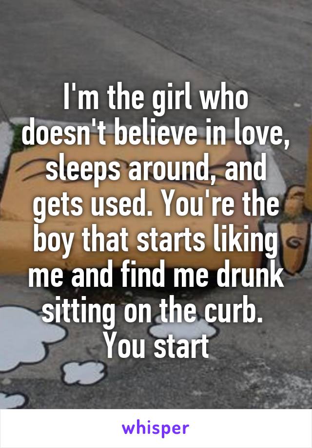 I'm the girl who doesn't believe in love, sleeps around, and gets used. You're the boy that starts liking me and find me drunk sitting on the curb. 
You start