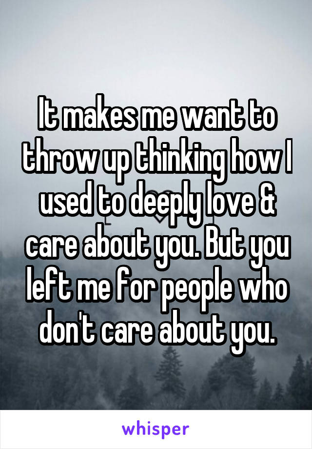 It makes me want to throw up thinking how I used to deeply love & care about you. But you left me for people who don't care about you.