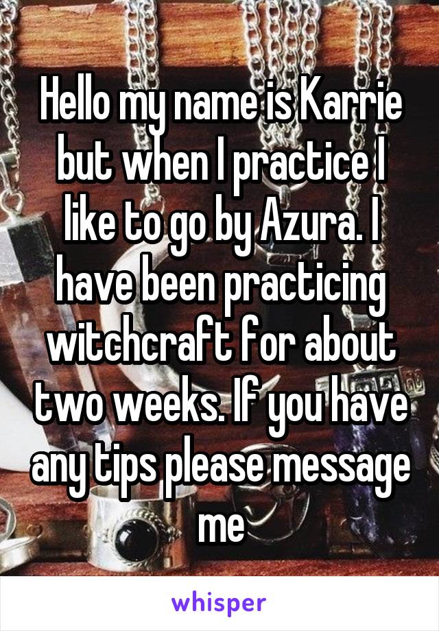 Hello my name is Karrie but when I practice I like to go by Azura. I have been practicing witchcraft for about two weeks. If you have any tips please message me