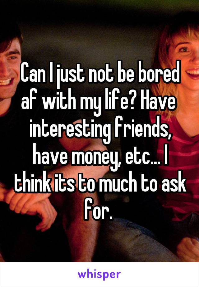 Can I just not be bored af with my life? Have  interesting friends, have money, etc... I think its to much to ask for. 