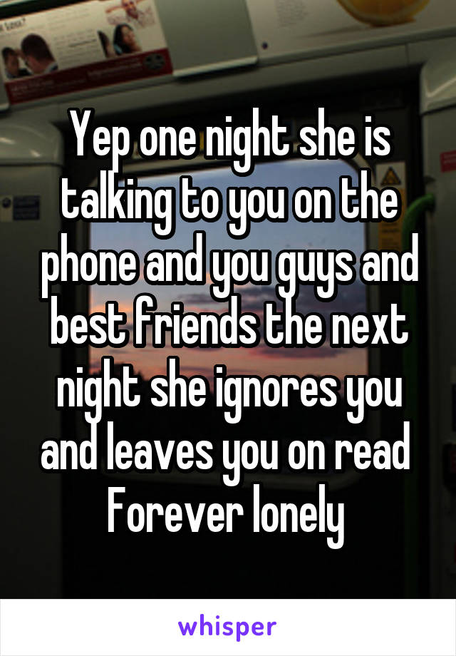 Yep one night she is talking to you on the phone and you guys and best friends the next night she ignores you and leaves you on read 
Forever lonely 