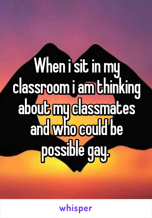 When i sit in my classroom i am thinking about my classmates and who could be possible gay. 