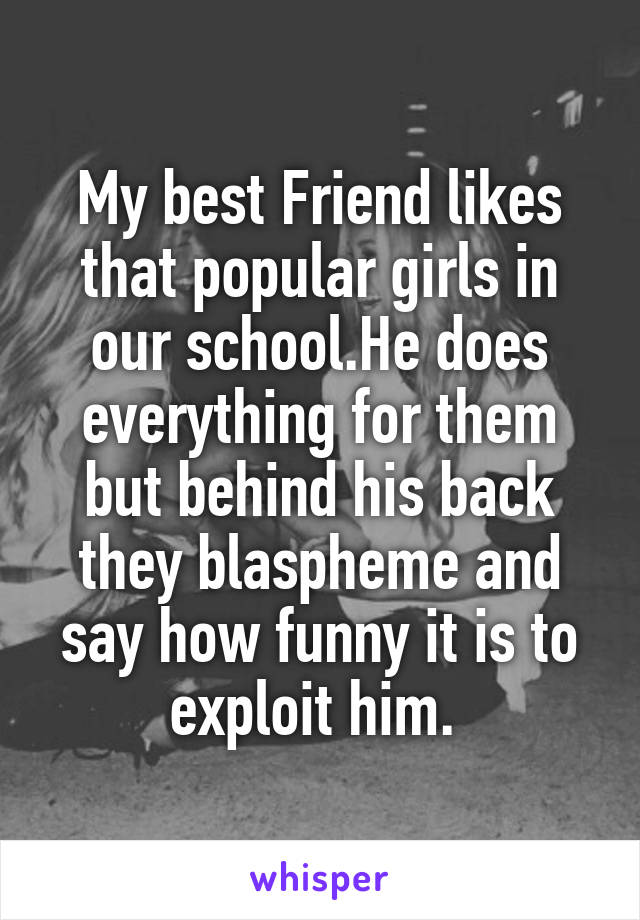 My best Friend likes that popular girls in our school.He does everything for them but behind his back they blaspheme and say how funny it is to exploit him. 