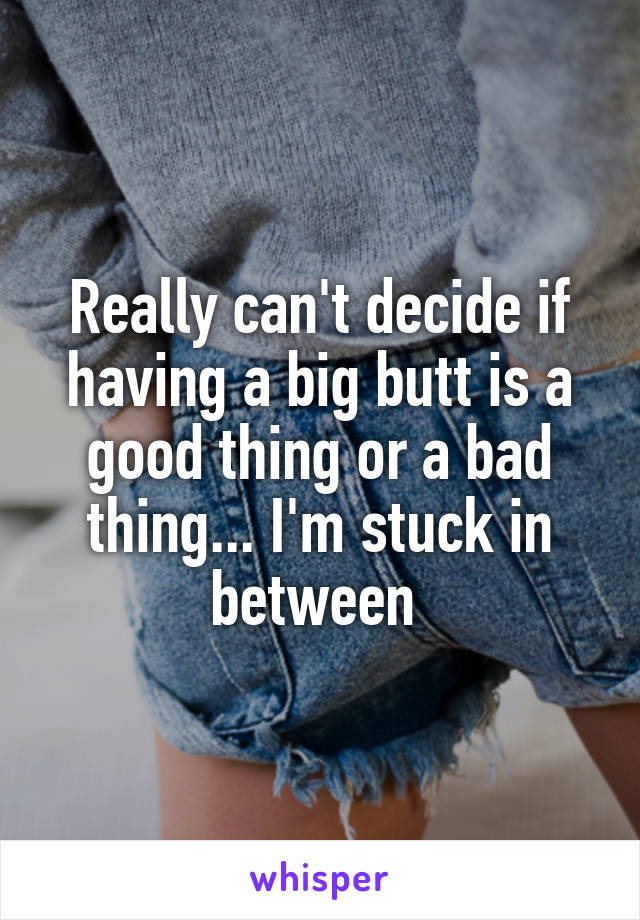 Really can't decide if having a big butt is a good thing or a bad thing... I'm stuck in between 