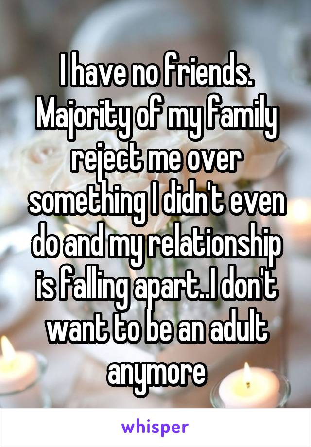 I have no friends. Majority of my family reject me over something I didn't even do and my relationship is falling apart..I don't want to be an adult anymore