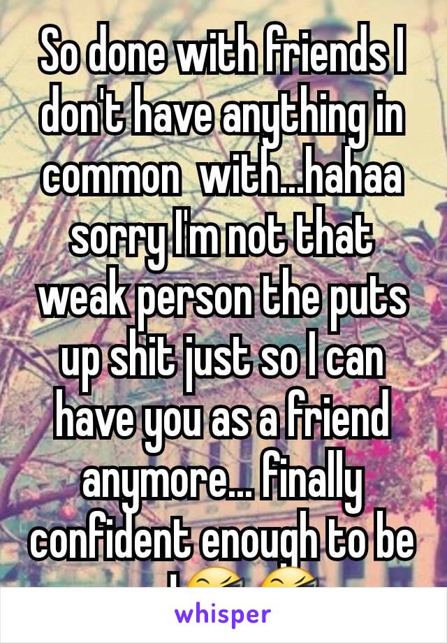 So done with friends I don't have anything in common  with...hahaa sorry I'm not that weak person the puts up shit just so I can have you as a friend anymore... finally  confident enough to be me!😎😎