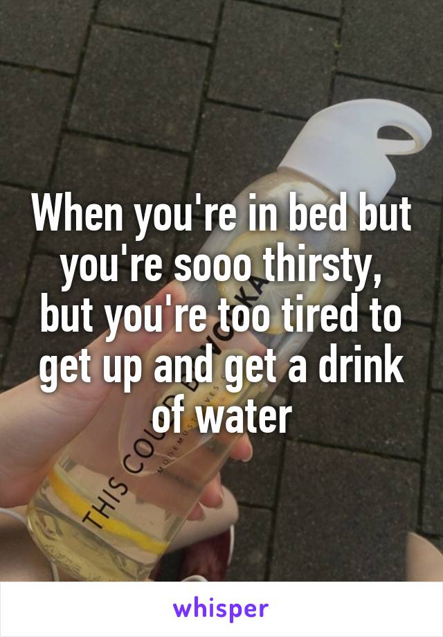 When you're in bed but you're sooo thirsty, but you're too tired to get up and get a drink of water