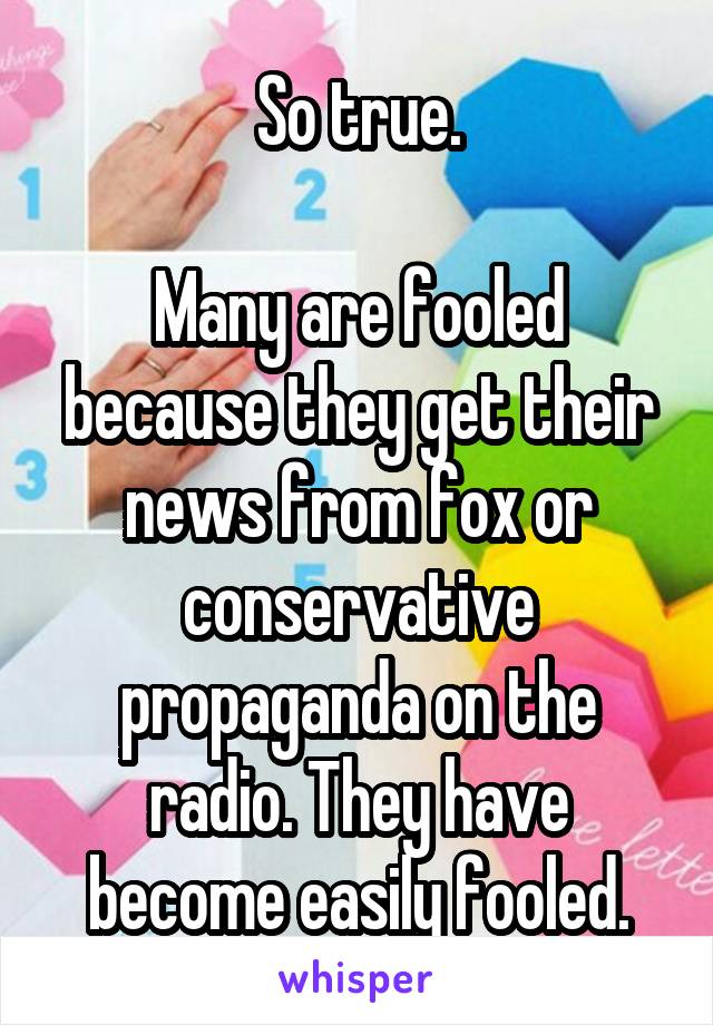 So true.

Many are fooled because they get their news from fox or conservative propaganda on the radio. They have become easily fooled.