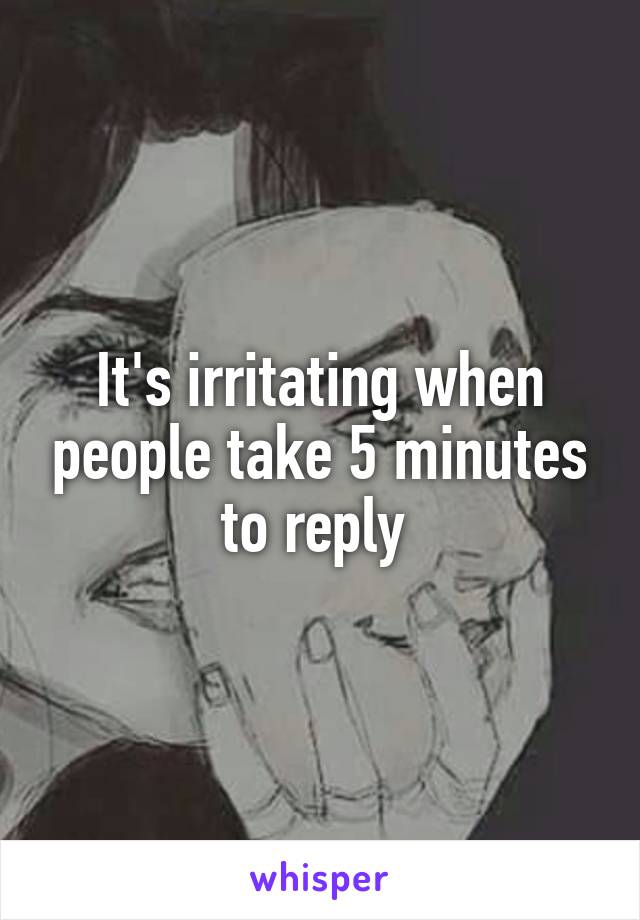 It's irritating when people take 5 minutes to reply 