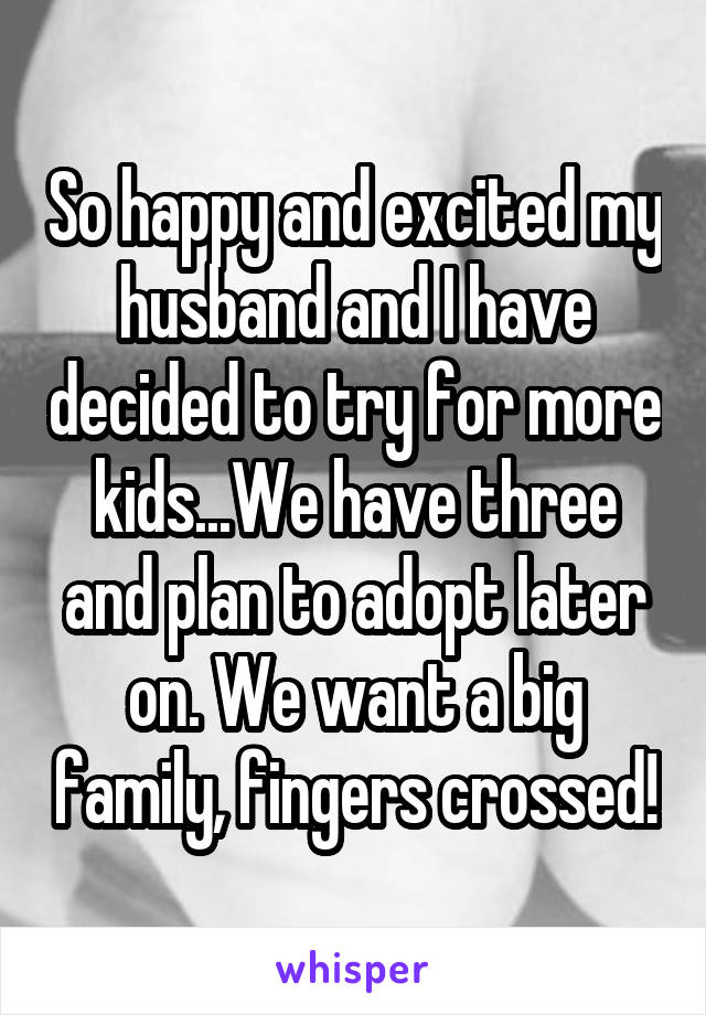 So happy and excited my husband and I have decided to try for more kids...We have three and plan to adopt later on. We want a big family, fingers crossed!