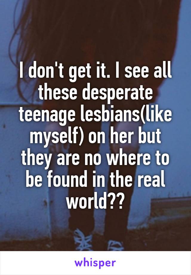 I don't get it. I see all these desperate teenage lesbians(like myself) on her but they are no where to be found in the real world??