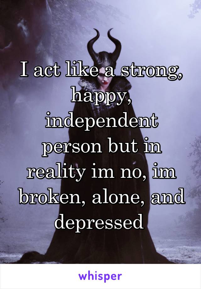 I act like a strong, happy, independent person but in reality im no, im broken, alone, and depressed 