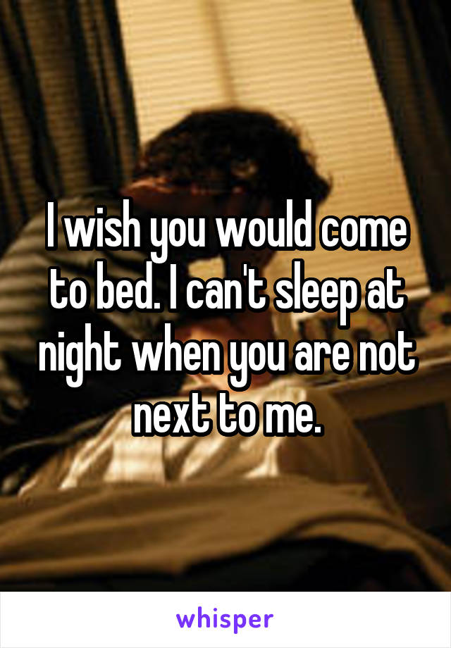 I wish you would come to bed. I can't sleep at night when you are not next to me.