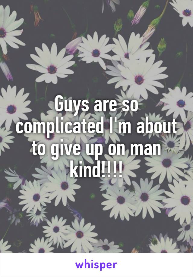 Guys are so complicated I'm about to give up on man kind!!!!