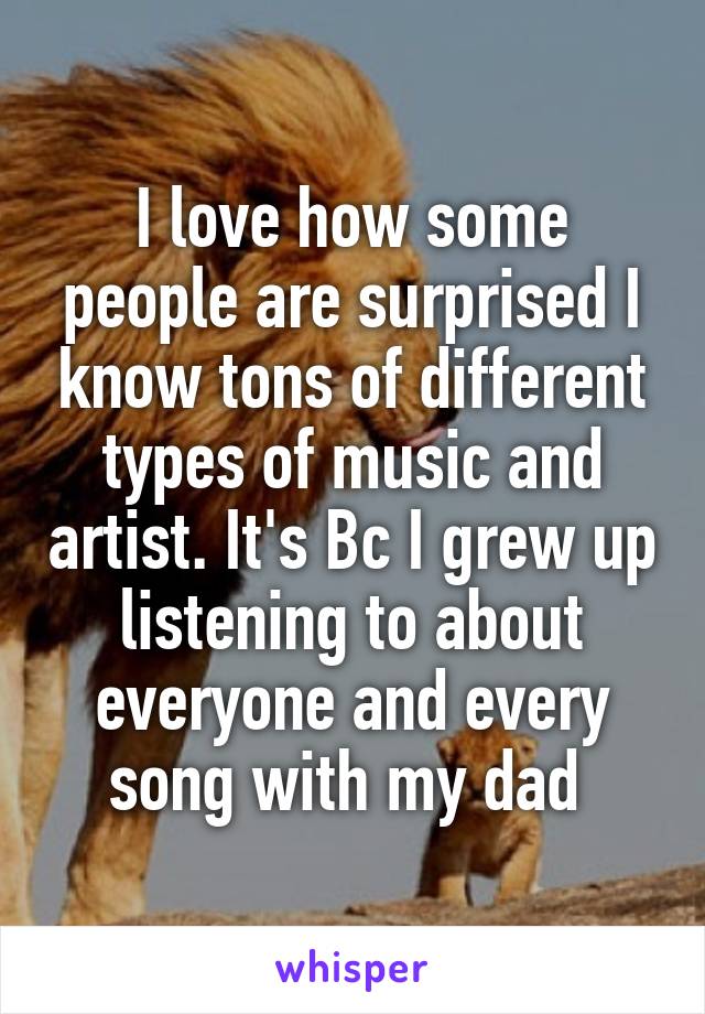 I love how some people are surprised I know tons of different types of music and artist. It's Bc I grew up listening to about everyone and every song with my dad 