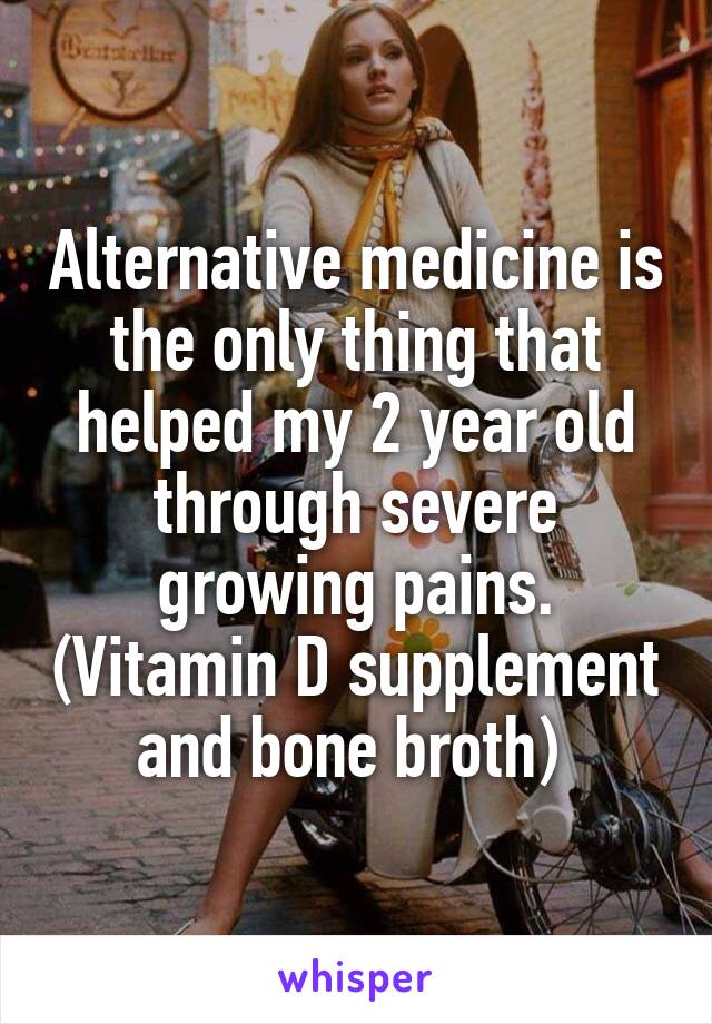 Alternative medicine is the only thing that helped my 2 year old through severe growing pains. (Vitamin D supplement and bone broth) 