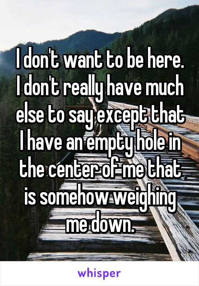 I don't want to be here. I don't really have much else to say except that I have an empty hole in the center of me that is somehow weighing me down.