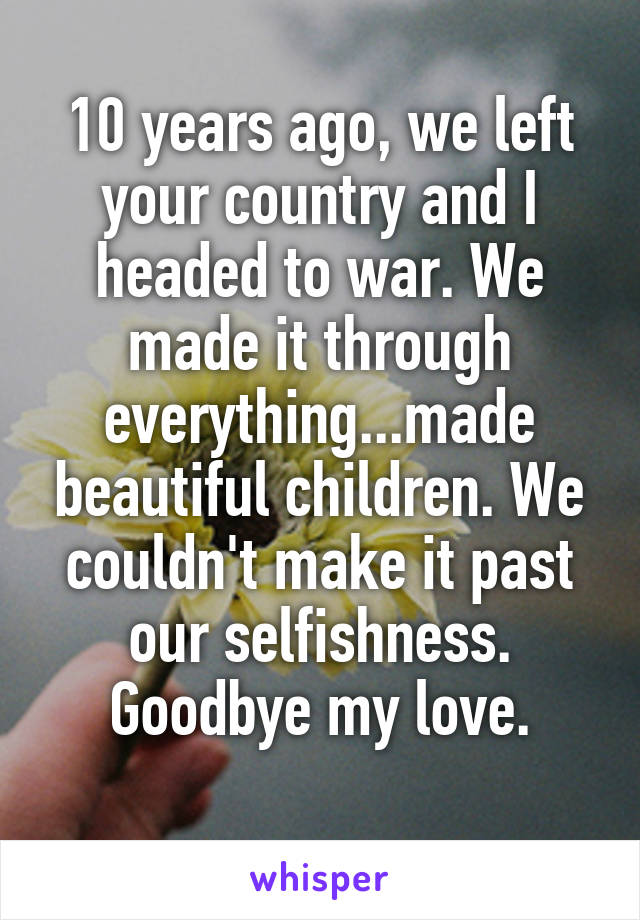 10 years ago, we left your country and I headed to war. We made it through everything...made beautiful children. We couldn't make it past our selfishness. Goodbye my love.
