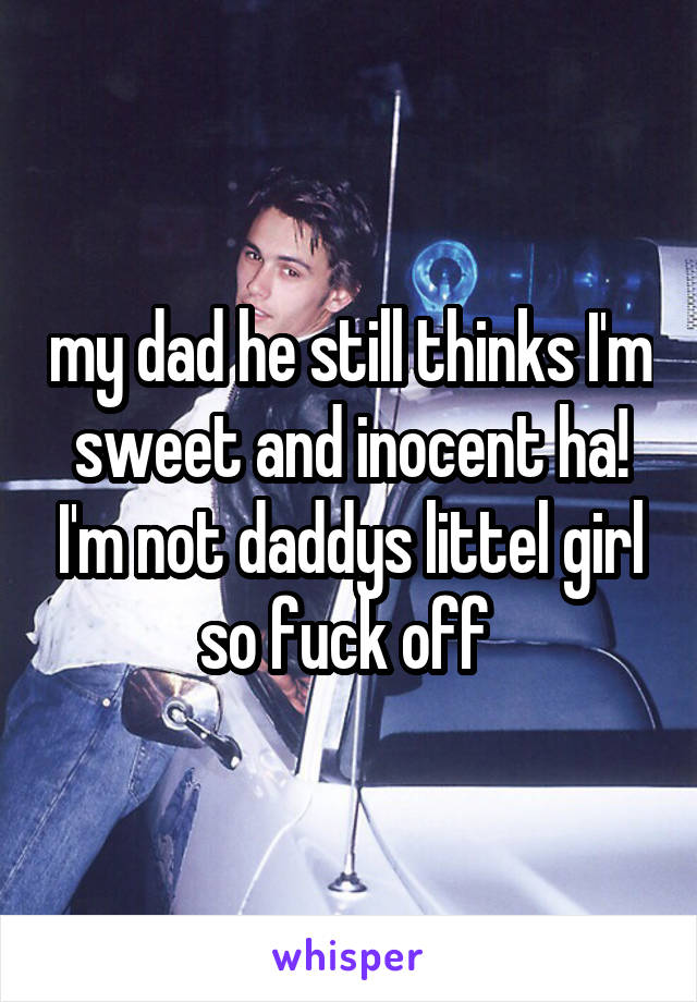 my dad he still thinks I'm sweet and inocent ha! I'm not daddys littel girl so fuck off 